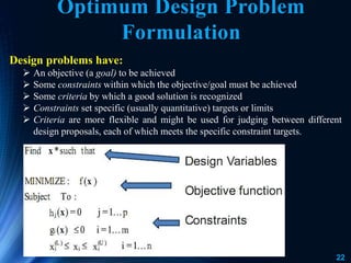 22
Optimum Design Problem
Formulation
Design problems have:
 An objective (a goal) to be achieved
 Some constraints within which the objective/goal must be achieved
 Some criteria by which a good solution is recognized
 Constraints set specific (usually quantitative) targets or limits
 Criteria are more flexible and might be used for judging between different
design proposals, each of which meets the specific constraint targets.
 