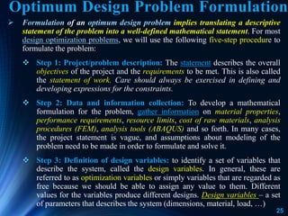 25
 Formulation of an optimum design problem implies translating a descriptive
statement of the problem into a well-defined mathematical statement. For most
design optimization problems, we will use the following five-step procedure to
formulate the problem:
 Step 1: Project/problem description: The statement describes the overall
objectives of the project and the requirements to be met. This is also called
the statement of work. Care should always be exercised in defining and
developing expressions for the constraints.
 Step 2: Data and information collection: To develop a mathematical
formulation for the problem, gather information on material properties,
performance requirements, resource limits, cost of raw materials, analysis
procedures (FEM), analysis tools (ABAQUS) and so forth. In many cases,
the project statement is vague, and assumptions about modeling of the
problem need to be made in order to formulate and solve it.
 Step 3: Definition of design variables: to identify a set of variables that
describe the system, called the design variables. In general, these are
referred to as optimization variables or simply variables that are regarded as
free because we should be able to assign any value to them. Different
values for the variables produce different designs. Design variables – a set
of parameters that describes the system (dimensions, material, load, …)
Optimum Design Problem Formulation
 