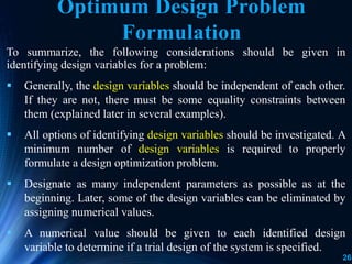26
To summarize, the following considerations should be given in
identifying design variables for a problem:
 Generally, the design variables should be independent of each other.
If they are not, there must be some equality constraints between
them (explained later in several examples).
 All options of identifying design variables should be investigated. A
minimum number of design variables is required to properly
formulate a design optimization problem.
 Designate as many independent parameters as possible as at the
beginning. Later, some of the design variables can be eliminated by
assigning numerical values.
 A numerical value should be given to each identified design
variable to determine if a trial design of the system is specified.
Optimum Design Problem
Formulation
 