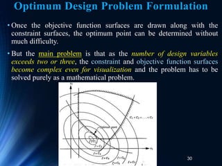 30
• Once the objective function surfaces are drawn along with the
constraint surfaces, the optimum point can be determined without
much difficulty.
• But the main problem is that as the number of design variables
exceeds two or three, the constraint and objective function surfaces
become complex even for visualization and the problem has to be
solved purely as a mathematical problem.
Optimum Design Problem Formulation
 