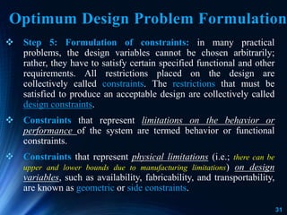 31
 Step 5: Formulation of constraints: in many practical
problems, the design variables cannot be chosen arbitrarily;
rather, they have to satisfy certain specified functional and other
requirements. All restrictions placed on the design are
collectively called constraints. The restrictions that must be
satisfied to produce an acceptable design are collectively called
design constraints.
 Constraints that represent limitations on the behavior or
performance of the system are termed behavior or functional
constraints.
 Constraints that represent physical limitations (i.e.; there can be
upper and lower bounds due to manufacturing limitations) on design
variables, such as availability, fabricability, and transportability,
are known as geometric or side constraints.
Optimum Design Problem Formulation
 