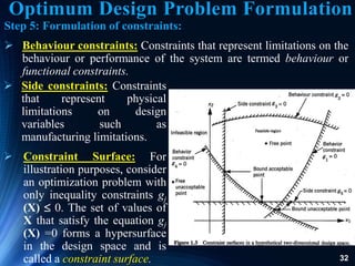 32
 Side constraints: Constraints
that represent physical
limitations on design
variables such as
manufacturing limitations.
 Constraint Surface: For
illustration purposes, consider
an optimization problem with
only inequality constraints gj
(X)  0. The set of values of
X that satisfy the equation gj
(X) =0 forms a hypersurface
in the design space and is
called a constraint surface.
Step 5: Formulation of constraints:
 Behaviour constraints: Constraints that represent limitations on the
behaviour or performance of the system are termed behaviour or
functional constraints.
Optimum Design Problem Formulation
 
