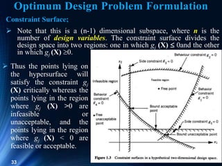33
Constraint Surface;
 Note that this is a (n-1) dimensional subspace, where n is the
number of design variables. The constraint surface divides the
design space into two regions: one in which gj (X)  0and the other
in which gj (X) 0.
 Thus the points lying on
the hypersurface will
satisfy the constraint gj
(X) critically whereas the
points lying in the region
where gj (X) >0 are
infeasible or
unacceptable, and the
points lying in the region
where gj (X) < 0 are
feasible or acceptable.
Optimum Design Problem Formulation
 
