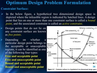 34
Constraint Surface:
 In the below figure, a hypothetical two dimensional design space is
depicted where the infeasible region is indicated by hatched lines. A design
point that lies on one or more than one constraint surface is called a bound
point, and the associated constraint is called an active constraint.
 Design points that do not lie on
any constraint surface are known
as free points.
 Depending on whether a
particular design point belongs to
the acceptable or unacceptable
regions, it can be identified as one
of the following four types:
1) Free and acceptable point
2) Free and unacceptable point
3) Bound and acceptable point
4) Bound and unacceptable point
Optimum Design Problem Formulation
 