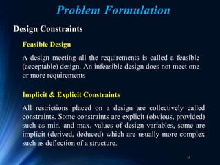 35
Problem Formulation
Design Constraints
Feasible Design
A design meeting all the requirements is called a feasible
(acceptable) design. An infeasible design does not meet one
or more requirements
Implicit & Explicit Constraints
All restrictions placed on a design are collectively called
constraints. Some constraints are explicit (obvious, provided)
such as min. and max. values of design variables, some are
implicit (derived, deduced) which are usually more complex
such as deflection of a structure.
 