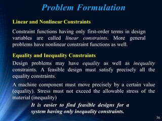 36
Linear and Nonlinear Constraints
Constraint functions having only first-order terms in design
variables are called linear constraints. More general
problems have nonlinear constraint functions as well.
A machine component must move precisely by a certain value
(equality). Stress must not exceed the allowable stress of the
material (inequality)
It is easier to find feasible designs for a
system having only inequality constraints.
Design problems may have equality as well as inequality
constraints. A feasible design must satisfy precisely all the
equality constraints.
Equality and Inequality Constraints
Problem Formulation
 