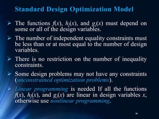 38
 The functions f(x), hj(x), and gi(x) must depend on
some or all of the design variables.
 The number of independent equality constraints must
be less than or at most equal to the number of design
variables.
 There is no restriction on the number of inequality
constraints.
 Some design problems may not have any constraints
(unconstrained optimization problems).
 Linear programming is needed If all the functions
f(x), hj(x), and gi(x) are linear in design variables x,
otherwise use nonlinear programming.
Standard Design Optimization Model
 