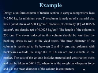 39
Design a uniform column of tubular section to carry a compressive load
P=2500 kgf for minimum cost. The column is made up of a material that
has a yield stress of 500 kgf/cm2, modulus of elasticity (E) of 0.85e6
kgf/cm2, and density () of 0.0025 kgf/cm3. The length of the column is
250 cm. The stress induced in this column should be less than the
buckling stress as well as the yield stress. The mean diameter of the
column is restricted to lie between 2 and 14 cm, and columns with
thicknesses outside the range 0.2 to 0.8 cm are not available in the
market. The cost of the column includes material and construction costs
and can be taken as 5W + 2d, where W is the weight in kilograms force
and d is the mean diameter of the column in centimeters.
Example
 