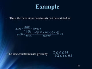 43
• Thus, the behaviour constraints can be restated as:
• The side constraints are given by:
𝑔1(X) =
2500
𝜋𝑥1𝑥2
− 500 ≤ 0
𝑔2(X) =
2500
𝜋𝑥1𝑥2
−
𝜋2(0.85 × 106)(𝑥1
2
+ 𝑥2
2
)
8(250)2
≤ 0
2 ≤ 𝑑 ≤ 14
0.2 ≤ 𝑡 ≤ 0.8
Example
 