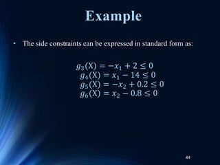 44
• The side constraints can be expressed in standard form as:
𝑔3(X) = −𝑥1 + 2 ≤ 0
𝑔4(X) = 𝑥1 − 14 ≤ 0
𝑔5(X) = −𝑥2 + 0.2 ≤ 0
𝑔6(X) = 𝑥2 − 0.8 ≤ 0
Example
 