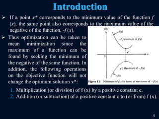 5
Introduction
 If a point x* corresponds to the minimum value of the function f
(x), the same point also corresponds to the maximum value of the
negative of the function, -f (x).
 Thus optimization can be taken to
mean minimization since the
maximum of a function can be
found by seeking the minimum of
the negative of the same function. In
addition, the following operations
on the objective function will not
change the optimum solution x*:
1. Multiplication (or division) of f (x) by a positive constant c.
2. Addition (or subtraction) of a positive constant c to (or from) f (x).
 