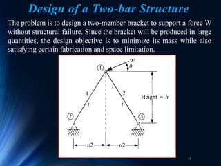 51
Design of a Two-bar Structure
The problem is to design a two-member bracket to support a force W
without structural failure. Since the bracket will be produced in large
quantities, the design objective is to minimize its mass while also
satisfying certain fabrication and space limitation.
 