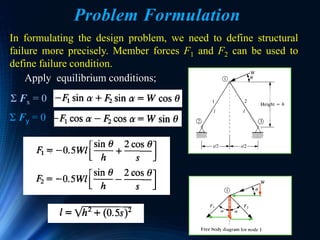 Ken Youssefi 52
Problem Formulation
In formulating the design problem, we need to define structural
failure more precisely. Member forces F1 and F2 can be used to
define failure condition.
Apply equilibrium conditions;
Σ Fy = 0
Σ Fx = 0
 