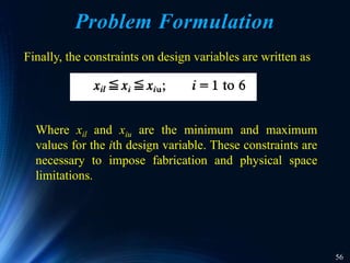 56
Problem Formulation
Finally, the constraints on design variables are written as
Where xil and xiu are the minimum and maximum
values for the ith design variable. These constraints are
necessary to impose fabrication and physical space
limitations.
 