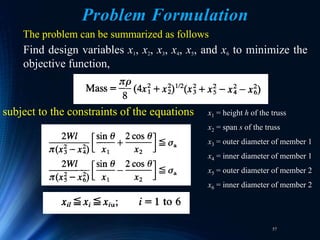 57
The problem can be summarized as follows
Find design variables x1, x2, x3, x4, x5, and x6 to minimize the
objective function,
subject to the constraints of the equations x1 = height h of the truss
x2 = span s of the truss
x3 = outer diameter of member 1
x4 = inner diameter of member 1
x5 = outer diameter of member 2
x6 = inner diameter of member 2
Problem Formulation
 
