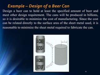 58
Example – Design of a Beer Can
Design a beer can to hold at least the specified amount of beer and
meet other design requirement. The cans will be produced in billions,
so it is desirable to minimize the cost of manufacturing. Since the cost
can be related directly to the surface area of the sheet metal used, it is
reasonable to minimize the sheet metal required to fabricate the can.
 