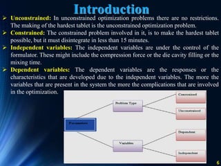 6
 Unconstrained: In unconstrained optimization problems there are no restrictions.
The making of the hardest tablet is the unconstrained optimization problem.
 Constrained: The constrained problem involved in it, is to make the hardest tablet
possible, but it must disintegrate in less than 15 minutes.
 Independent variables: The independent variables are under the control of the
formulator. These might include the compression force or the die cavity filling or the
mixing time.
 Dependent variables: The dependent variables are the responses or the
characteristics that are developed due to the independent variables. The more the
variables that are present in the system the more the complications that are involved
in the optimization.
Introduction
 