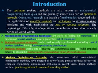 7
 The optimum seeking methods are also known as mathematical
programming techniques and are generally studied as a part of operations
research. Operations research is a branch of mathematics concerned with
the application of scientific methods and techniques to decision making
problems and with establishing the best or optimal solutions. The
beginnings of the subject of operations research can be traced to the early
period of World War II.
Introduction
 Mathematical programming techniques are useful in finding the minimum of a
function of several variables under a prescribed set of constraints.
 Stochastic process techniques can be used to analyze problems described by a set of
random variables having known probability distributions.
 Statistical methods enable one to analyze the experimental data and build empirical
models to obtain the most accurate representation of the physical situation.
 Modern Optimization Methods: also sometimes called nontraditional
optimization methods, have emerged as powerful and popular methods for solving
complex engineering optimization problems in recent years. These methods
include: genetic algorithms & simulated annealing method.
 