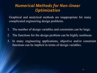 75
Numerical Methods for Non-linear
Optimization
Graphical and analytical methods are inappropriate for many
complicated engineering design problems.
1. The number of design variables and constraints can be large.
2. The functions for the design problem can be highly nonlinear.
3. In many engineering applications, objective and/or constraint
functions can be implicit in terms of design variables.
 