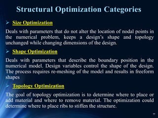 77
Structural Optimization Categories
 Size Optimization
Deals with parameters that do not alter the location of nodal points in
the numerical problem, keeps a design’s shape and topology
unchanged while changing dimensions of the design.
 Shape Optimization
Deals with parameters that describe the boundary position in the
numerical model. Design variables control the shape of the design.
The process requires re-meshing of the model and results in freeform
shapes
 Topology Optimization
The goal of topology optimization is to determine where to place or
add material and where to remove material. The optimization could
determine where to place ribs to stiffen the structure.
 