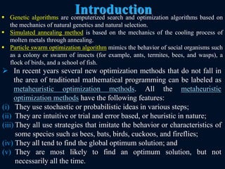 Introduction
8
 In recent years several new optimization methods that do not fall in
the area of traditional mathematical programming can be labeled as
metaheuristic optimization methods. All the metaheuristic
optimization methods have the following features:
(i) They use stochastic or probabilistic ideas in various steps;
(ii) They are intuitive or trial and error based, or heuristic in nature;
(iii) They all use strategies that imitate the behavior or characteristics of
some species such as bees, bats, birds, cuckoos, and fireflies;
(iv) They all tend to find the global optimum solution; and
(v) They are most likely to find an optimum solution, but not
necessarily all the time.
 Genetic algorithms are computerized search and optimization algorithms based on
the mechanics of natural genetics and natural selection.
 Simulated annealing method is based on the mechanics of the cooling process of
molten metals through annealing.
 Particle swarm optimization algorithm mimics the behavior of social organisms such
as a colony or swarm of insects (for example, ants, termites, bees, and wasps), a
flock of birds, and a school of fish.
 