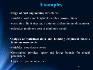 81
Examples
Design of civil engineering structures
• variables: width and height of member cross-sections
• constraints: limit stresses, maximum and minimum dimensions
• objective: minimum cost or minimum weight
Analysis of statistical data and building empirical models
from measurements
• variables: model parameters
• Constraints: physical upper and lower bounds for model
parameters
• Objective: prediction error
 