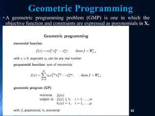 82
Geometric Programming
• A geometric programming problem (GMP) is one in which the
objective function and constraints are expressed as posynomials in X.
 