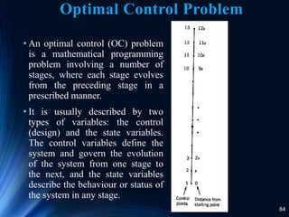 84
Optimal Control Problem
• An optimal control (OC) problem
is a mathematical programming
problem involving a number of
stages, where each stage evolves
from the preceding stage in a
prescribed manner.
• It is usually described by two
types of variables: the control
(design) and the state variables.
The control variables define the
system and govern the evolution
of the system from one stage to
the next, and the state variables
describe the behaviour or status of
the system in any stage.
 