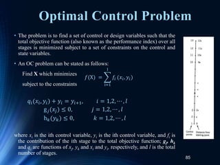 85
Optimal Control Problem
• The problem is to find a set of control or design variables such that the
total objective function (also known as the performance index) over all
stages is minimized subject to a set of constraints on the control and
state variables.
• An OC problem can be stated as follows:
Find X which minimizes
subject to the constraints
where xi is the ith control variable, yi is the ith control variable, and fi is
the contribution of the ith stage to the total objective function; gj, hk
and qi are functions of xj, yk and xi and yi, respectively, and l is the total
number of stages.
𝑓(X) =
i=1
l
𝑓𝑖 (𝑥𝑖, 𝑦𝑖)
𝑞𝑖(𝑥𝑖, 𝑦𝑖) + 𝑦𝑖 = 𝑦𝑖+1, 𝑖 = 1,2, ⋯ , 𝑙
g𝑗(𝑥𝑗) ≤ 0, 𝑗 = 1,2, ⋯ , 𝑙
h𝑘(𝑦𝑘) ≤ 0, 𝑘 = 1,2, ⋯ , 𝑙
 