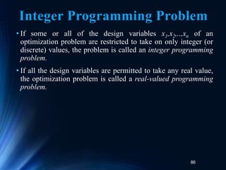 86
Integer Programming Problem
• If some or all of the design variables x1,x2,..,xn of an
optimization problem are restricted to take on only integer (or
discrete) values, the problem is called an integer programming
problem.
• If all the design variables are permitted to take any real value,
the optimization problem is called a real-valued programming
problem.
 