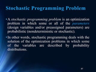 87
Stochastic Programming Problem
•A stochastic programming problem is an optimization
problem in which some or all of the parameters
(design variables and/or preassigned parameters) are
probabilistic (nondeterministic or stochastic).
•In other words, stochastic programming deals with the
solution of the optimization problems in which some
of the variables are described by probability
distributions.
 