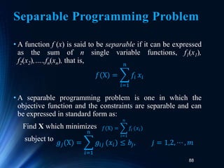 88
Separable Programming Problem
• A function f (x) is said to be separable if it can be expressed
as the sum of n single variable functions, f1(x1),
f2(x2),….,fn(xn), that is,
• A separable programming problem is one in which the
objective function and the constraints are separable and can
be expressed in standard form as:
Find X which minimizes
subject to
𝑓(X) =
𝑖=1
𝑛
𝑓𝑖 𝑥𝑖
𝑓(X) =
𝑖=1
𝑛
𝑓𝑖 (𝑥𝑖)
𝑔𝑗(X) =
𝑖=1
𝑛
𝑔𝑖𝑗 (𝑥𝑖) ≤ 𝑏𝑗, 𝑗 = 1,2, ⋯ , 𝑚
 