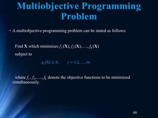 89
Multiobjective Programming
Problem
• A multiobjective programming problem can be stated as follows:
Find X which minimizes f1 (X), f2 (X),…., fk (X)
subject to
where f1 , f2,…., fk denote the objective functions to be minimized
simultaneously.
𝑔𝑗(X) ≤ 0, 𝑗 = 1,2, . . . , 𝑚
 