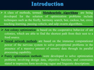  Ant colony optimization is based on the cooperative behavior of ant
colonies, which are able to find the shortest path from their nest to a
food source.
 Neural network methods are based on the immense computational
power of the nervous system to solve perceptional problems in the
presence of a massive amount of sensory data through its parallel
processing capability.
 Fuzzy optimization methods were developed to solve optimization
problems involving design data, objective function, and constraints
stated in imprecise form involving vague and linguistic descriptions
9
Introduction
 A class of methods, termed Metaheuristic Algorithms, are being
developed for the solution of optimization problems include
techniques such as the firefly, harmony search, bee, cuckoo, bat, crow,
teaching-learning, passing-vehicle, and salp swarm algorithms.
 