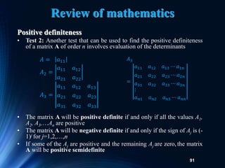 91
Review of mathematics
Positive definiteness
• Test 2: Another test that can be used to find the positive definiteness
of a matrix A of order n involves evaluation of the determinants
• The matrix A will be positive definite if and only if all the values A1,
A2, A3,An are positive
• The matrix A will be negative definite if and only if the sign of Aj is (-
1)j for j=1,2,,n
• If some of the Aj are positive and the remaining Aj are zero, the matrix
A will be positive semidefinite
𝐴 = 𝑎11
𝐴2 =
𝑎11 𝑎12
𝑎21 𝑎22
𝐴3 =
𝑎11 𝑎12 𝑎13
𝑎21 𝑎22 𝑎23
𝑎31 𝑎32 𝑎33
𝐴3
=
𝑎11 𝑎12 𝑎13 ⋯ 𝑎1𝑛
𝑎21 𝑎22 𝑎23 ⋯ 𝑎2𝑛
𝑎31 𝑎32 𝑎33 ⋯ 𝑎3𝑛
⋮
𝑎𝑛1 𝑎𝑛2 𝑎𝑛3 ⋯ 𝑎𝑛𝑛
 