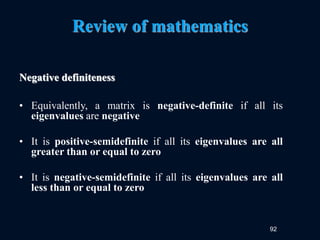 92
Review of mathematics
Negative definiteness
• Equivalently, a matrix is negative-definite if all its
eigenvalues are negative
• It is positive-semidefinite if all its eigenvalues are all
greater than or equal to zero
• It is negative-semidefinite if all its eigenvalues are all
less than or equal to zero
 