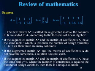 95
Review of mathematics
Suppose
The new matrix A* is called the augmented matrix- the columns
of b are added to A. According to the theorems of linear algebra:
• If the augmented matrix A* and the matrix of coefficients A have
the same rank r which is less than the number of design variables
n: (r < n), then there are many solutions.
• If the augmented matrix A* and the matrix of coefficients A do
not have the same rank, a solution does not exist.
• If the augmented matrix A* and the matrix of coefficients A have
the same rank r=n, where the number of constraints is equal to the
number of design variables, then there is a unique solution.
A = 1 1 1
−1 1 0.5
b =
3
1.5
A ∗=
1 1 1 3
−1 1 0.5 1.5
 