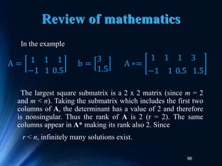 96
Review of mathematics
In the example
The largest square submatrix is a 2 x 2 matrix (since m = 2
and m < n). Taking the submatrix which includes the first two
columns of A, the determinant has a value of 2 and therefore
is nonsingular. Thus the rank of A is 2 (r = 2). The same
columns appear in A* making its rank also 2. Since
r < n, infinitely many solutions exist.
A = 1 1 1
−1 1 0.5
b =
3
1.5
A ∗=
1 1 1 3
−1 1 0.5 1.5
 