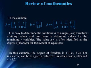 97
Review of mathematics
In the example
One way to determine the solutions is to assign ( n-r) variables
arbitrary values and use them to determine values for the
remaining r variables. The value n-r is often identified as the
degree of freedom for the system of equations.
In this example, the degree of freedom is 1 (i.e., 3-2). For
instance x3 can be assigned a value of 1 in which case x1=0.5 and
x2=1.5
A = 1 1 1
−1 1 0.5
b =
3
1.5
A ∗=
1 1 1 3
−1 1 0.5 1.5
 
