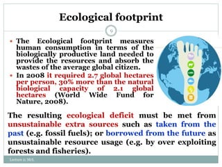 Ecological footprint
9
 The Ecological footprint measures
human consumption in terms of the
biologically productive land needed to
provide the resources and absorb the
wastes of the average global citizen.
 In 2008 it required 2.7 global hectares
per person, 30% more than the natural
biological capacity of 2.1 global
hectares (World Wide Fund for
Nature, 2008).
The resulting ecological deficit must be met from
unsustainable extra sources such as taken from the
past (e.g. fossil fuels); or borrowed from the future as
unsustainable resource usage (e.g. by over exploiting
forests and fisheries).
Lecture 2; MrL
 