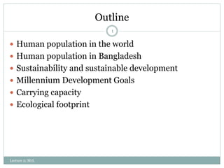 Outline
Lecture 2; MrL
1
 Human population in the world
 Human population in Bangladesh
 Sustainability and sustainable development
 Millennium Development Goals
 Carrying capacity
 Ecological footprint
 