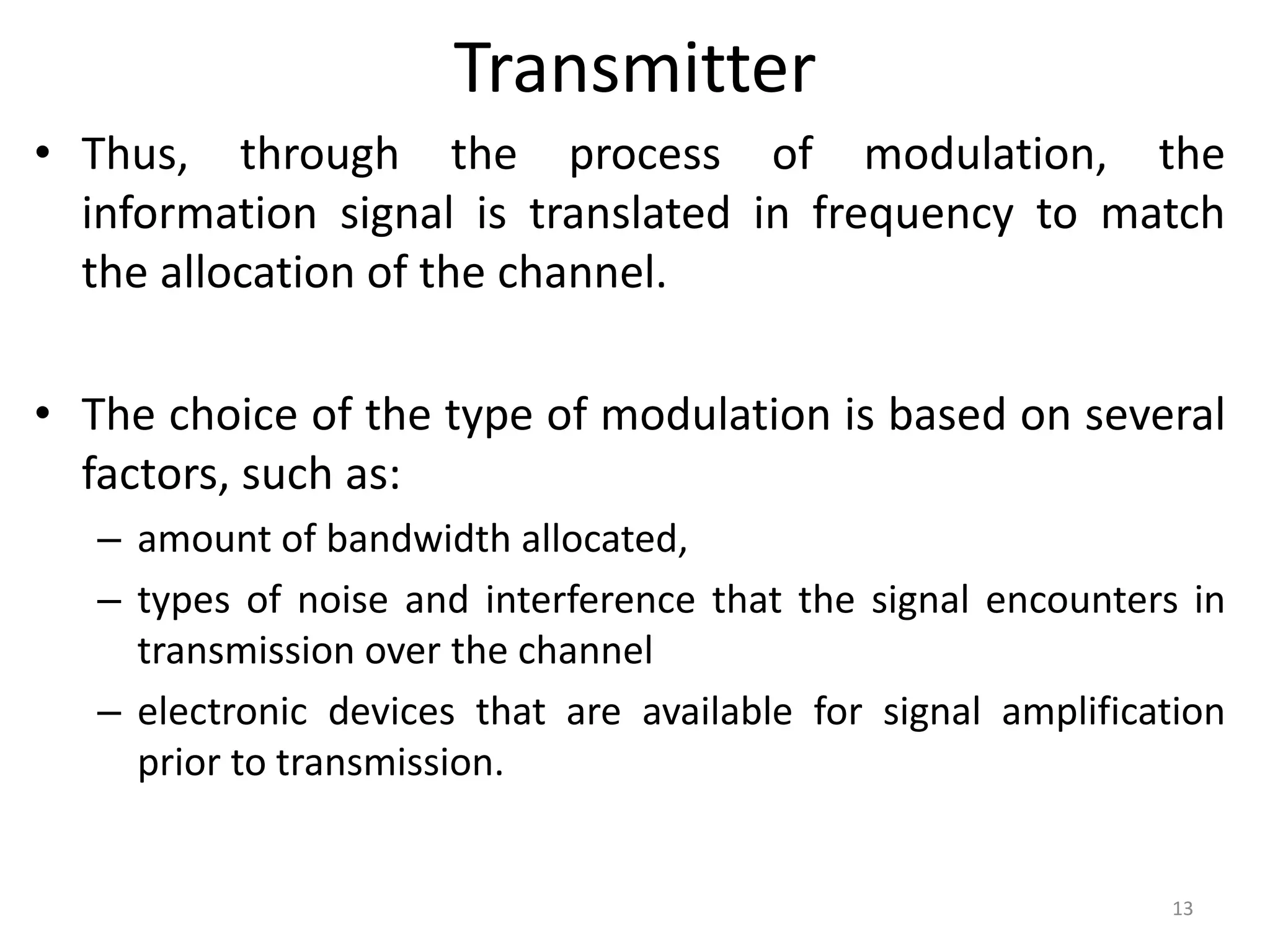 Transmitter
• Thus, through the process of modulation, the
information signal is translated in frequency to match
the allocation of the channel.
• The choice of the type of modulation is based on several
factors, such as:
– amount of bandwidth allocated,
– types of noise and interference that the signal encounters in
transmission over the channel
– electronic devices that are available for signal amplification
prior to transmission.
13
 