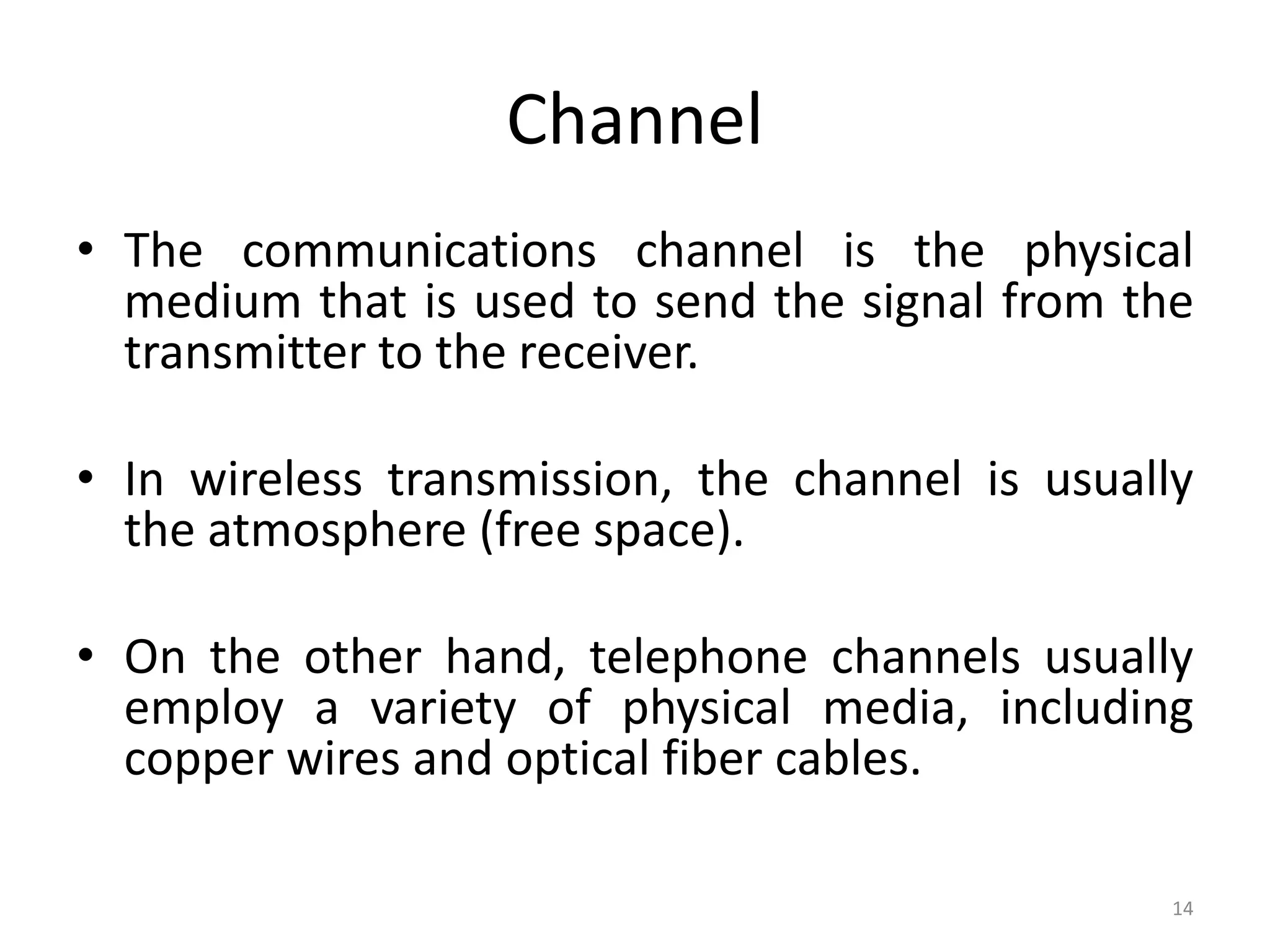 Channel
• The communications channel is the physical
medium that is used to send the signal from the
transmitter to the receiver.
• In wireless transmission, the channel is usually
the atmosphere (free space).
• On the other hand, telephone channels usually
employ a variety of physical media, including
copper wires and optical fiber cables.
14
 