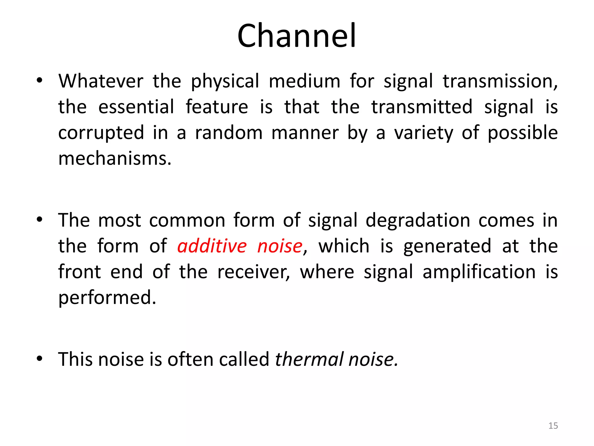 Channel
• Whatever the physical medium for signal transmission,
the essential feature is that the transmitted signal is
corrupted in a random manner by a variety of possible
mechanisms.
• The most common form of signal degradation comes in
the form of additive noise, which is generated at the
front end of the receiver, where signal amplification is
performed.
• This noise is often called thermal noise.
15
 