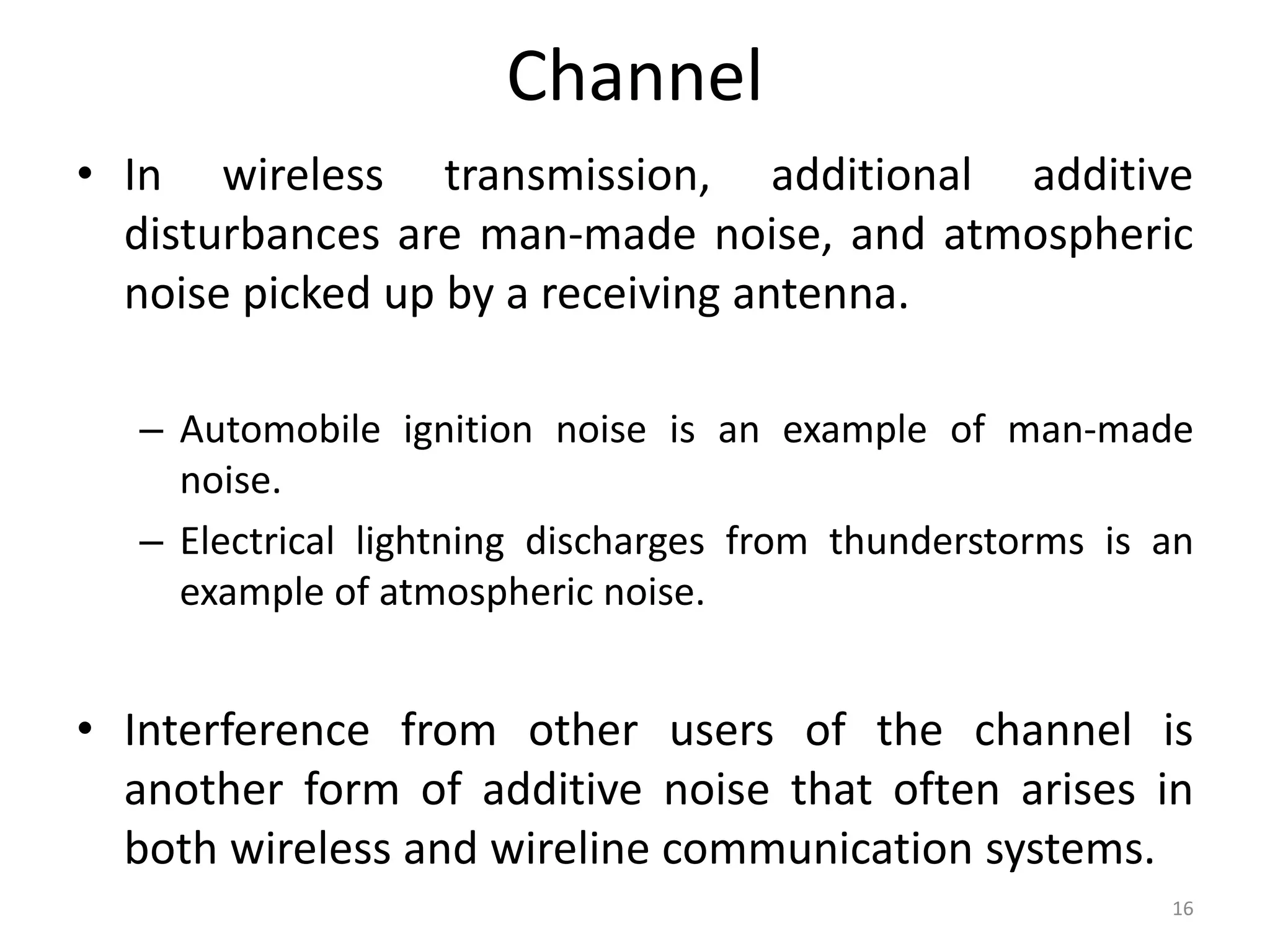 Channel
• In wireless transmission, additional additive
disturbances are man-made noise, and atmospheric
noise picked up by a receiving antenna.
– Automobile ignition noise is an example of man-made
noise.
– Electrical lightning discharges from thunderstorms is an
example of atmospheric noise.
• Interference from other users of the channel is
another form of additive noise that often arises in
both wireless and wireline communication systems.
16
 