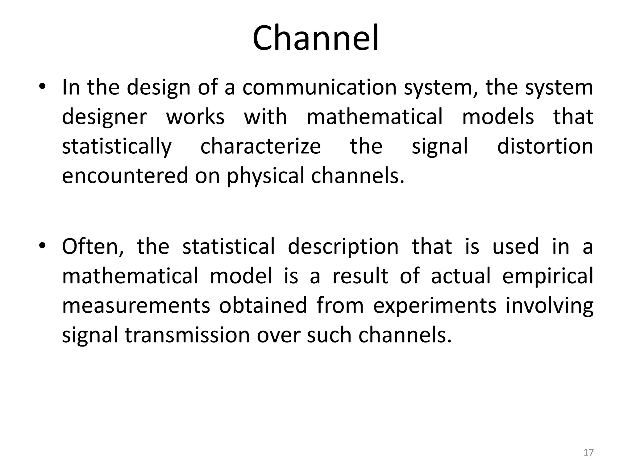 Channel
• In the design of a communication system, the system
designer works with mathematical models that
statistically characterize the signal distortion
encountered on physical channels.
• Often, the statistical description that is used in a
mathematical model is a result of actual empirical
measurements obtained from experiments involving
signal transmission over such channels.
17
 