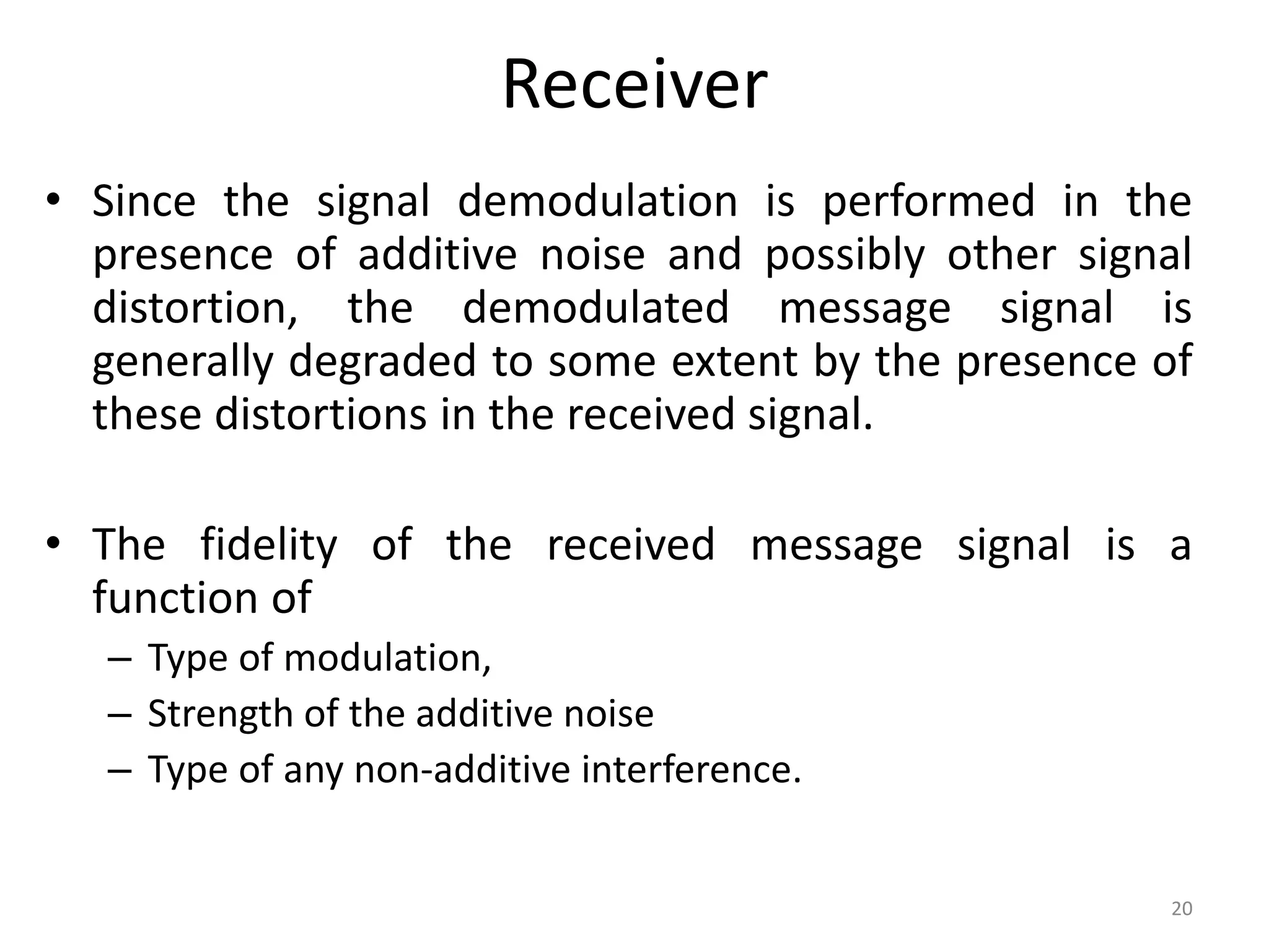 Receiver
• Since the signal demodulation is performed in the
presence of additive noise and possibly other signal
distortion, the demodulated message signal is
generally degraded to some extent by the presence of
these distortions in the received signal.
• The fidelity of the received message signal is a
function of
– Type of modulation,
– Strength of the additive noise
– Type of any non-additive interference.
20
 