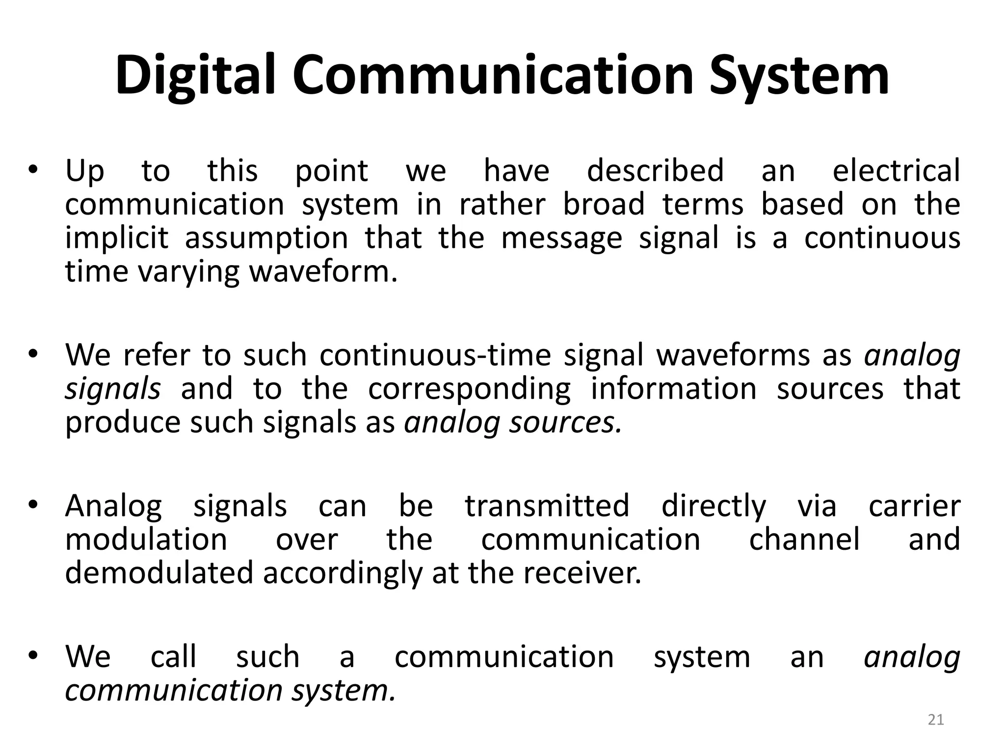 Digital Communication System
• Up to this point we have described an electrical
communication system in rather broad terms based on the
implicit assumption that the message signal is a continuous
time varying waveform.
• We refer to such continuous-time signal waveforms as analog
signals and to the corresponding information sources that
produce such signals as analog sources.
• Analog signals can be transmitted directly via carrier
modulation over the communication channel and
demodulated accordingly at the receiver.
• We call such a communication system an analog
communication system.
21
 