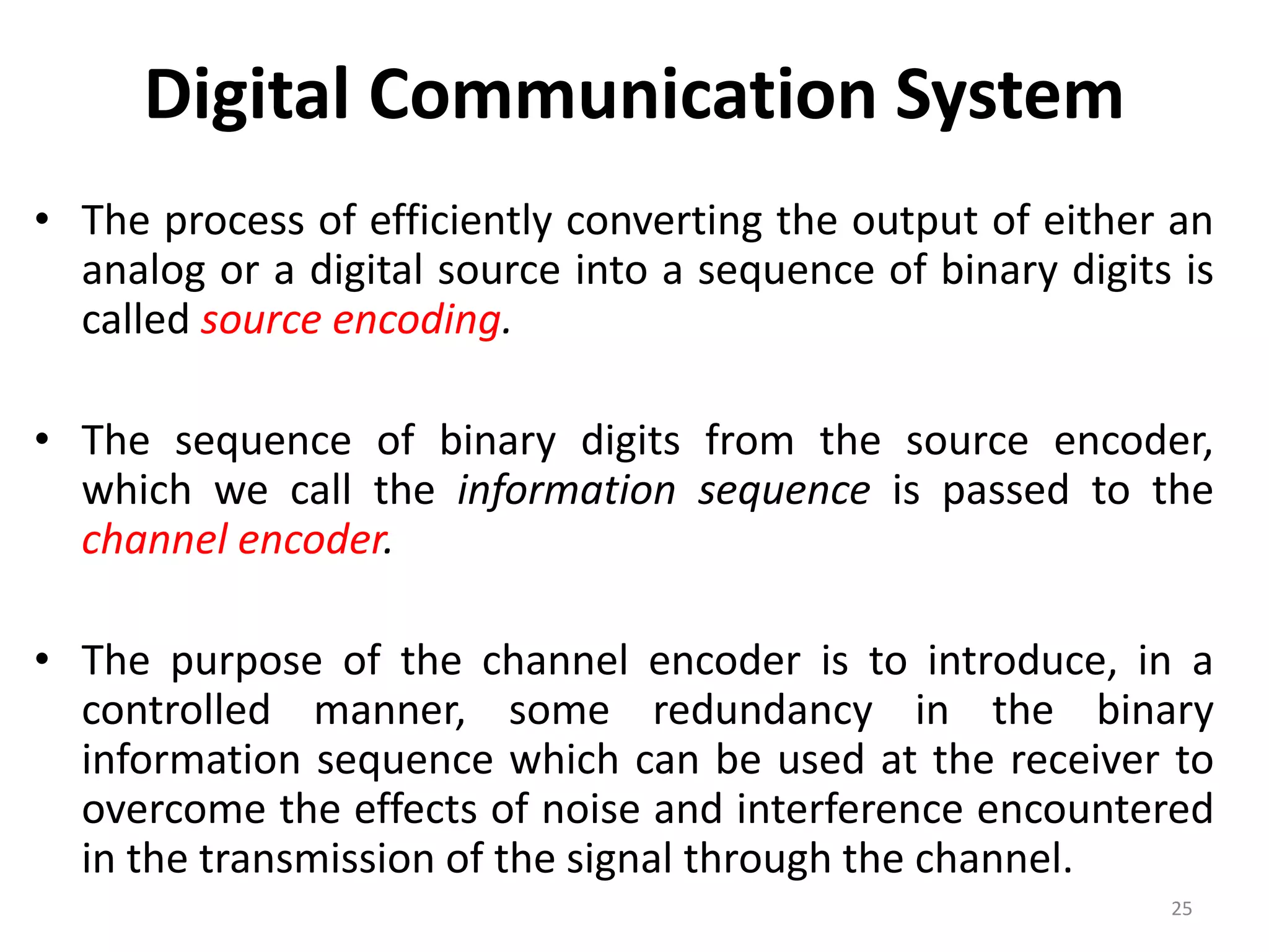 Digital Communication System
• The process of efficiently converting the output of either an
analog or a digital source into a sequence of binary digits is
called source encoding.
• The sequence of binary digits from the source encoder,
which we call the information sequence is passed to the
channel encoder.
• The purpose of the channel encoder is to introduce, in a
controlled manner, some redundancy in the binary
information sequence which can be used at the receiver to
overcome the effects of noise and interference encountered
in the transmission of the signal through the channel.
25
 