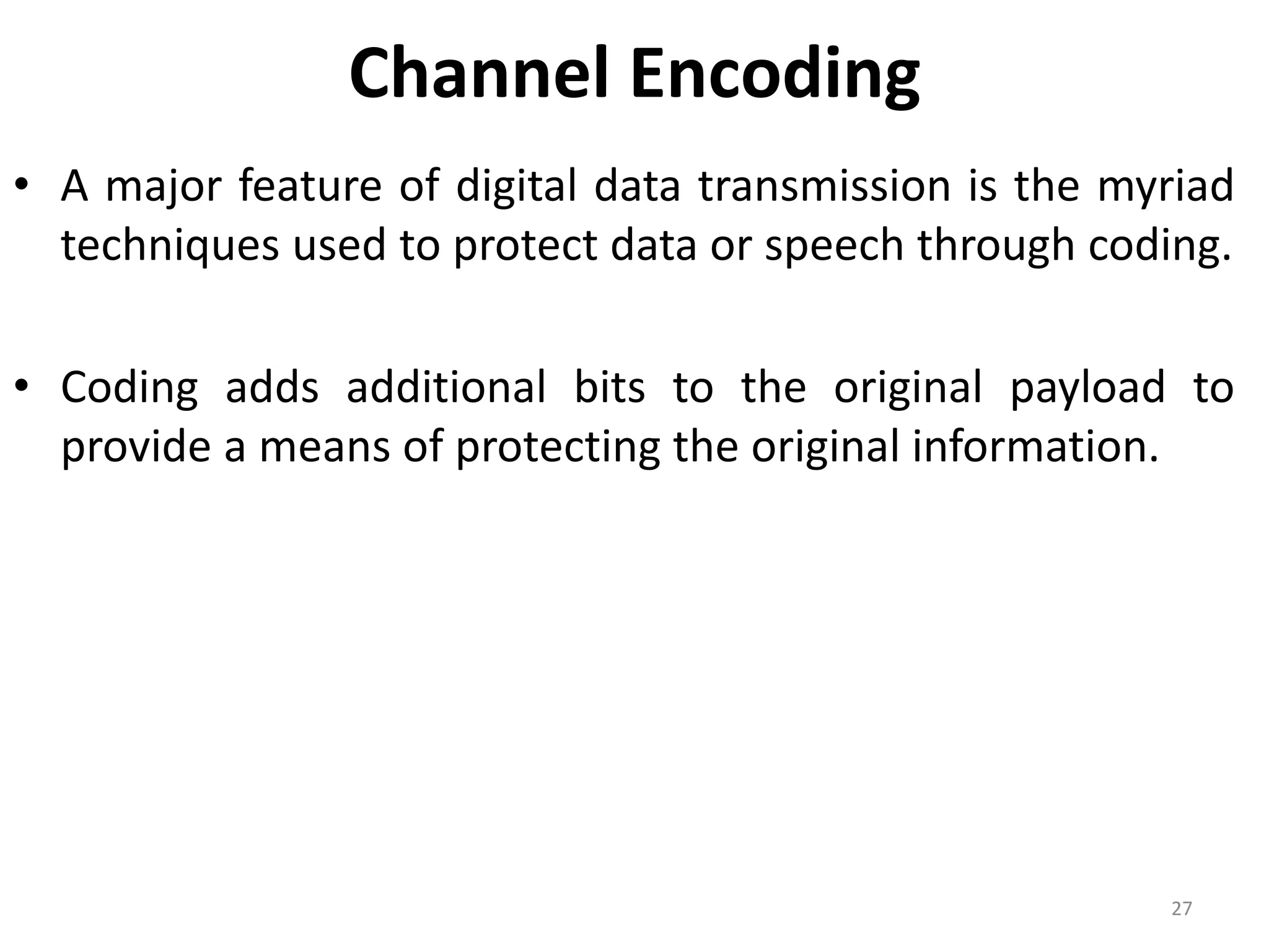 Channel Encoding
• A major feature of digital data transmission is the myriad
techniques used to protect data or speech through coding.
• Coding adds additional bits to the original payload to
provide a means of protecting the original information.
27
 